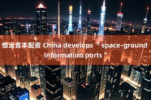 恒运资本配资 China develops ＂space-ground information ports＂