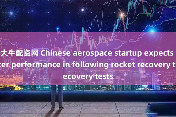 大牛配资网 Chinese aerospace startup expects better performance in following rocket recovery tests