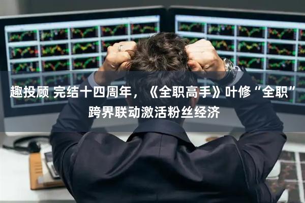 趣投顾 完结十四周年，《全职高手》叶修“全职” 跨界联动激活粉丝经济
