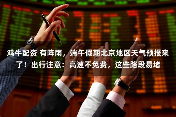 鸿牛配资 有阵雨，端午假期北京地区天气预报来了！出行注意：高速不免费，这些路段易堵
