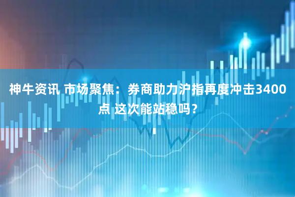 神牛资讯 市场聚焦：券商助力沪指再度冲击3400点 这次能站稳吗？