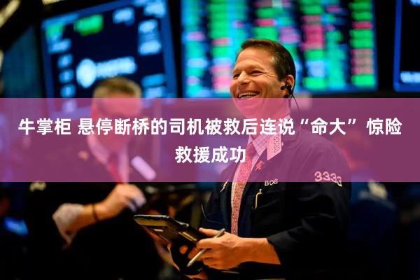 牛掌柜 悬停断桥的司机被救后连说“命大” 惊险救援成功