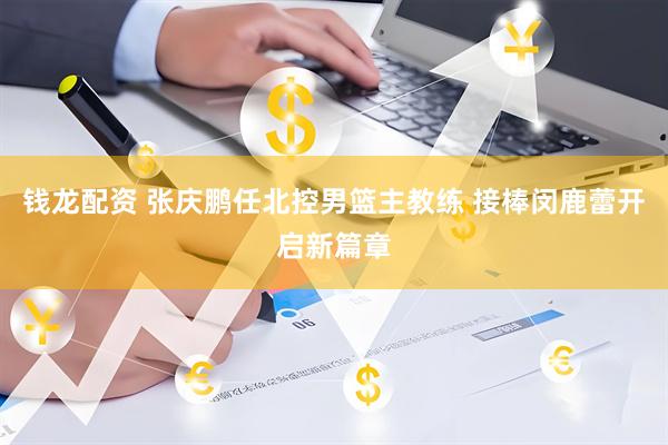 钱龙配资 张庆鹏任北控男篮主教练 接棒闵鹿蕾开启新篇章