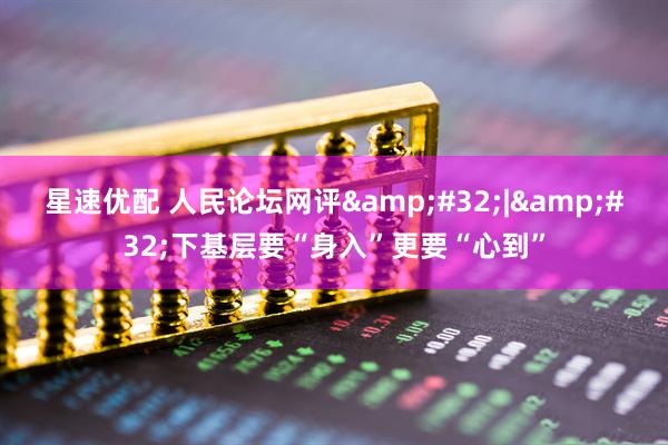 星速优配 人民论坛网评&#32;|&#32;下基层要“身入”更要“心到”