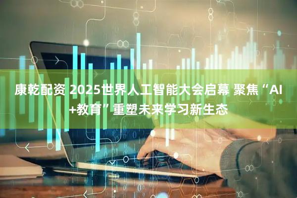 康乾配资 2025世界人工智能大会启幕 聚焦“AI+教育”重塑未来学习新生态