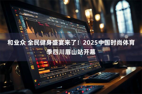和业众 全民健身盛宴来了！2025中国时尚体育季四川眉山站开幕
