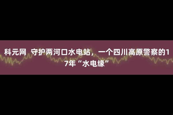 科元网  守护两河口水电站，一个四川高原警察的17年“水电缘”