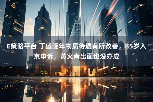E策略平台 丁盛晚年物质待遇有所改善，85岁入京申诉，黄火青出面也没办成