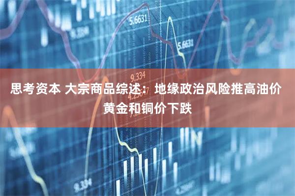 思考资本 大宗商品综述：地缘政治风险推高油价 黄金和铜价下跌