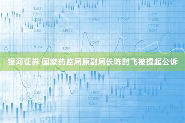 银河证券 国家药监局原副局长陈时飞被提起公诉