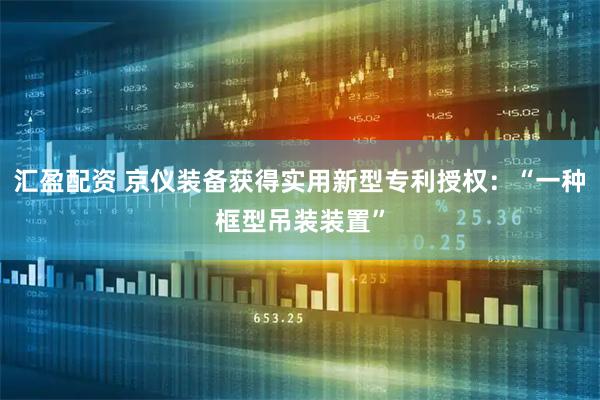 汇盈配资 京仪装备获得实用新型专利授权：“一种框型吊装装置”