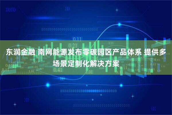 东润金融 南网能源发布零碳园区产品体系 提供多场景定制化解决方案