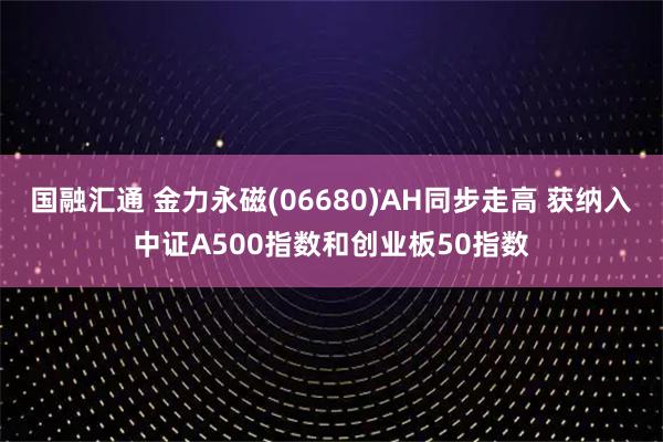 国融汇通 金力永磁(06680)AH同步走高 获纳入中证A500指数和创业板50指数