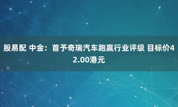股易配 中金：首予奇瑞汽车跑赢行业评级 目标价42.00港元