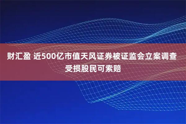 财汇盈 近500亿市值天风证券被证监会立案调查 受损股民可索赔