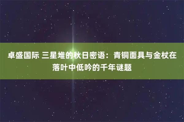 卓盛国际 三星堆的秋日密语：青铜面具与金杖在落叶中低吟的千年谜题