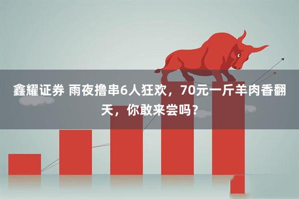 鑫耀证券 雨夜撸串6人狂欢，70元一斤羊肉香翻天，你敢来尝吗？