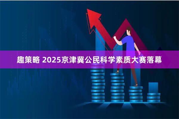 趣策略 2025京津冀公民科学素质大赛落幕