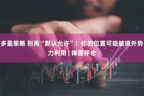 多盈策略 别再“默认允许”！你的位置可能被境外势力利用 | 锋面评论