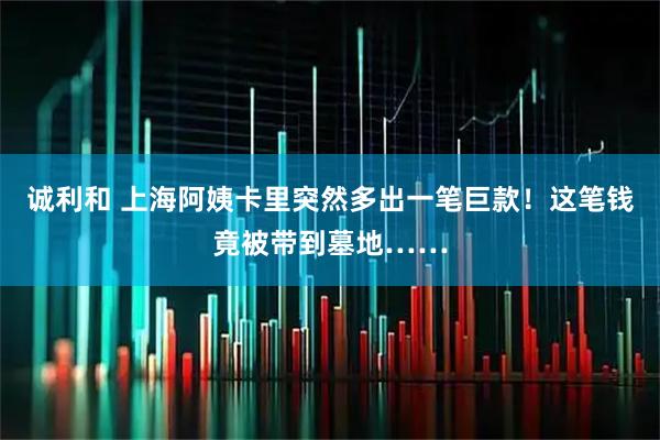 诚利和 上海阿姨卡里突然多出一笔巨款！这笔钱竟被带到墓地……