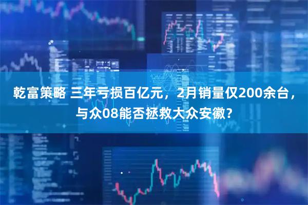 乾富策略 三年亏损百亿元，2月销量仅200余台，与众08能否拯救大众安徽？