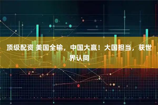 顶级配资 美国全输，中国大赢！大国担当，获世界认同
