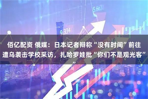 佰亿配资 俄媒：日本记者辩称“没有时间”前往遭乌袭击学校采访，扎哈罗娃批“你们不是观光客”