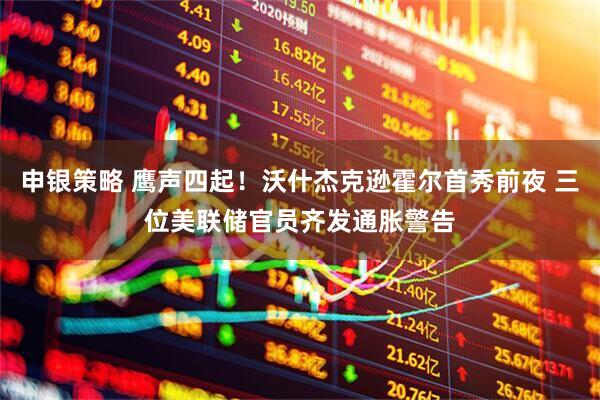 申银策略 鹰声四起！沃什杰克逊霍尔首秀前夜 三位美联储官员齐发通胀警告